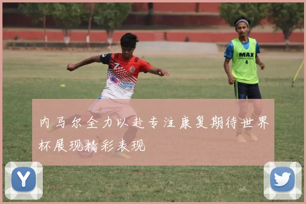 内马尔全力以赴专注康复期待世界杯展现精彩表现