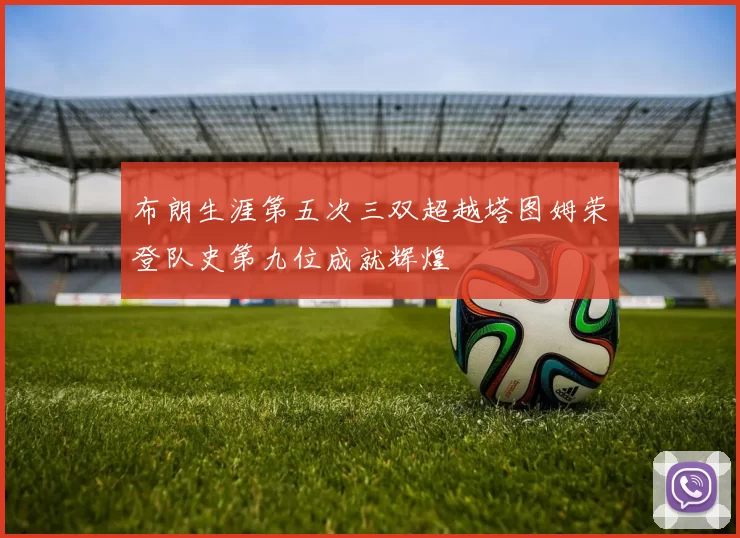布朗生涯第五次三双超越塔图姆荣登队史第九位成就辉煌