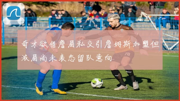 奇才欲借詹眉私交引詹姆斯加盟但浓眉尚未表态留队意向