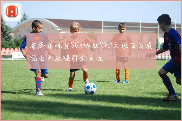 布泽尔祝贺SGA蝉联MVP文班亚马展现出色表现引发关注