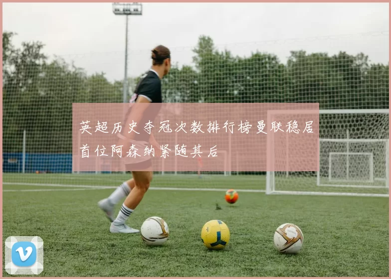 英超历史夺冠次数排行榜曼联稳居首位阿森纳紧随其后