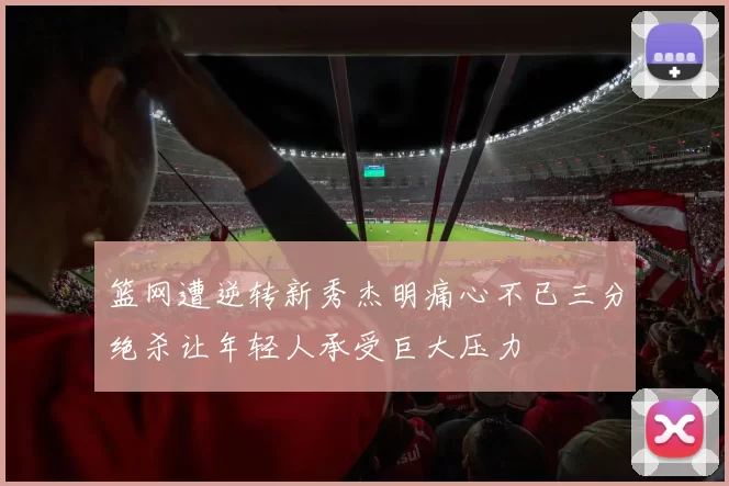 篮网遭逆转新秀杰明痛心不已三分绝杀让年轻人承受巨大压力